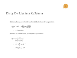 Darcy Denkleminin Kullanımı Sürtünme katsayısı «f» Colebrook formülü kullanılarak da hesaplanabilir. 1 푓 =0.869∗푙푛 휖 퐷 3.7+ 2.523 푅푒∗푓 휖 : Pürüzlülük Swamee ve Jain tarafından geliştirilen bir diğer formül: 푓= 1.325 푙푛 휖 퐷 3.7+ 5.74 푅푒0.92 106≤ 퐾푠 퐷 ≤10−2 5000 ≤ Re ≤ 108  