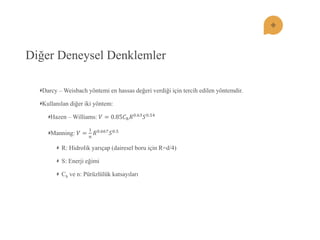 Diğer Deneysel Denklemler Darcy – Weisbach yöntemi en hassas değeri verdiği için tercih edilen yöntemdir. Kullanılan diğer iki yöntem: Hazen – Williams: 푉=0.85퐶푕푅0.63푆0.54 Manning: 푉= 1 푛 푅0.667푆0.5 R: Hidrolik yarıçap (dairesel boru için R=d/4) S: Enerji eğimi Ch ve n: Pürüzlülük katsayıları  