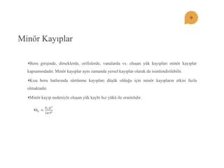 Minör Kayıplar Boru girişinde, dirseklerde, orifislerde, vanalarda vs. oluşan yük kayıpları minör kayıplar kapsamındadır. Minör kayıplar aynı zamanda yersel kayıplar olarak da isimlendirilebilir. Kısa boru hatlarında sürtünme kayıpları düşük olduğu için minör kayıpların etkisi fazla olmaktadır. Minör kayıp nedeniyle oluşan yük kaybı hız yükü ile orantılıdır. 푕푙= 퐾1푄22푔퐴2  