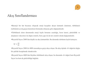 Akış Sınıflandırması Basınçlı bir hat boyunca oluşacak enerji kayıpları akışın katmanlı (laminar), türbülanslı (turbulent) ya da geçiş (transition) formunda olmasına göre değişmektedir. Türbülanslı akım durumunda enerji kaybı borunun uzunluğu, hızın karesi, pürüzlülük ve akışkanın viskozitesi ile doğru orantılı, boru çapı ile de ters orantılı olarak değişmektedir. Reynold Sayısı 2000’den küçük ise akış katmanlıdır. Bu durumda sürtünme kaybı katsayısı: 푓= 64 푅푒 Reynold Sayısı 2000 ile 4000 arasındaysa geçiş akışı oluşur. Bu akış tipinde «f» değerini doğru bir şekilde hesaplamak olanaksızdır. Reynold Sayısı 4000’den büyükse türbülanslı akış oluşur, bu durumda «f» değeri hem Reynold Sayısı’na hem de pürüzlülüğe bağlıdır.  
