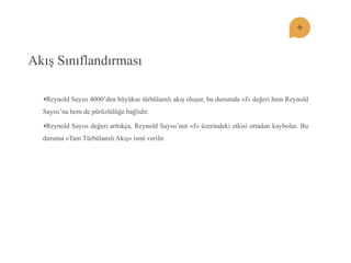 Akış Sınıflandırması Reynold Sayısı 4000’den büyükse türbülanslı akış oluşur, bu durumda «f» değeri hem Reynold Sayısı’na hem de pürüzlülüğe bağlıdır. Reynold Sayısı değeri arttıkça, Reynold Sayısı’nın «f» üzerindeki etkisi ortadan kaybolur. Bu duruma «Tam Türbülanslı Akış» ismi verilir.  