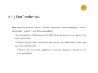 Akış Sınıflandırması Akış tipleri ayrıca düzenli – düzensiz (uniform – nonuniform) ve zamandan bağımsız – zamana bağlı (steady – unsteady) olarak da tanımlanmaktadır. Akış güzergahında ya da boru çapında değişiklik olması durumunda akış tipi düzensiz akış olarak tanımlanabilir. Zamandan bağımsız akışın oluşabilmesi için ortalama akış özelliklerinin zamana göre değişmemesi gerekmektedir. Zamana bağlı akım, hızdaki değişkenlik ve basınçtaki değişkenlik durumlarına göre ikiye ayrılmaktadır.  