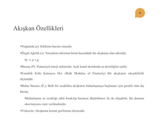 Akışkan Özellikleri Yoğunluk (ρ): Kütlenin hacme oranıdır. Özgül Ağırlık (γ): Yerçekimi etkisinin birim hacimdeki bir akışkana olan etkisidir. 훾=휌∗푔 Basınç (P): Potansiyel enerji miktarıdır. Açık kanal akımlarda su derinliğine eşittir. Esneklik Kitle Katsayısı (K): (Bulk Modulus of Elasticity) Bir akışkanın sıkışabilirlik ölçüsüdür. Buhar Basıncı (Pv): Belli bir sıcaklıkta akışkanın buharlaşmaya başlaması için gerekli olan dış basınç. Buharlaşma su sıcaklığı sabit bırakılıp basıncın düşürülmesi ile de oluşabilir. Bu duruma «kavitasyon» ismi verilmektedir. Viskozite: Akışkanın kesme gerilimine direncidir.  