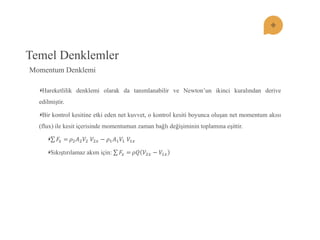 Temel Denklemler Hareketlilik denklemi olarak da tanımlanabilir ve Newton’un ikinci kuralından derive edilmiştir. Bir kontrol kesitine etki eden net kuvvet, o kontrol kesiti boyunca oluşan net momentum akısı (flux) ile kesit içerisinde momentumun zaman bağlı değişiminin toplamına eşittir. 퐹푥=휌2퐴2푉2 푉2푥−휌1퐴1푉1 푉1푥 Sıkıştırılamaz akım için: 퐹푥=휌푄푉2푥−푉1푥 
Momentum Denklemi  