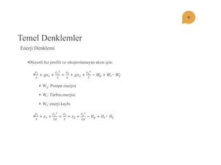 Temel Denklemler Düzenli hız profili ve sıkıştırılamayan akım için: 푃1 휌 +푔푧1+ 푉122= 푃2 휌 +푔푧2+ 푉222−푊푝+푊푡+ 푊푓 Wp: Pompa enerjisi Wt: Türbin enerjisi Wf: enerji kaybı 푃1 훾 +푧1+ 푉122푔 = 푃2 훾 +푧2+ 푉222푔 −퐻푝+퐻푡+ 퐻푓 
Enerji Denklemi  