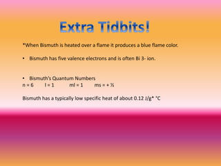 *When Bismuth is heated over a flame it produces a blue flame color.
• Bismuth has five valence electrons and is often Bi 3- ion.
• Bismuth’s Quantum Numbers
n = 6 l = 1 ml = 1 ms = + ½
Bismuth has a typically low specific heat of about 0.12 J/g* °C
 