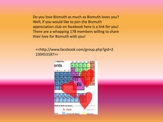 Do you love Bismuth as much as Bismuth loves you?
Well, if you would like to join the Bismuth
appreciation club on facebook here is a link for you!
There are a whopping 178 members willing to share
their love for Bismuth with you!
<<http://www.facebook.com/group.php?gid=2
230453187>>
 
