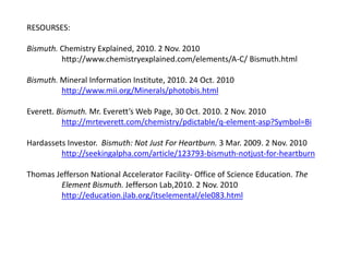 RESOURSES:
Bismuth. Chemistry Explained, 2010. 2 Nov. 2010
http://www.chemistryexplained.com/elements/A-C/ Bismuth.html
Bismuth. Mineral Information Institute, 2010. 24 Oct. 2010
http://www.mii.org/Minerals/photobis.html
Everett. Bismuth. Mr. Everett’s Web Page, 30 Oct. 2010. 2 Nov. 2010
http://mrteverett.com/chemistry/pdictable/q-element-asp?Symbol=Bi
Hardassets Investor. Bismuth: Not Just For Heartburn. 3 Mar. 2009. 2 Nov. 2010
http://seekingalpha.com/article/123793-bismuth-notjust-for-heartburn
Thomas Jefferson National Accelerator Facility- Office of Science Education. The
Element Bismuth. Jefferson Lab,2010. 2 Nov. 2010
http://education.jlab.org/itselemental/ele083.html
 