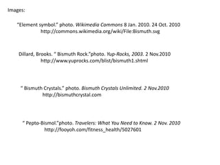 Images:
Dillard, Brooks. “ Bismuth Rock.”photo. Yup-Rocks, 2003. 2 Nov.2010
http://www.yuprocks.com/blist/bismuth1.shtml
“ Bismuth Crystals.” photo. Bismuth Crystals Unlimited. 2 Nov.2010
http://bismuthcrystal.com
“ Pepto-Bismol.”photo. Travelers: What You Need to Know. 2 Nov. 2010
http://fooyoh.com/fitness_health/5027601
“Element symbol.” photo. Wikimedia Commons 8 Jan. 2010. 24 Oct. 2010
http://commons.wikimedia.org/wiki/File:Bismuth.svg
 