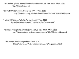 “ Bismoline.”photo. Medicated Bismoline Powder, 15 Mar. 2010. 2 Nov. 2010
http://bismoline.com/
“Bismuth Oxide.” photo. Hungong, 2005. 7 Nov. 2010
“ Mineral Make-up." photo. Purple Secret. 7 Nov. 2010
http://www.purplesecret.co.uk/2010/02/hello-world/
“Bismuthinite.”photo. World of Minerals, 5 Nov. 2010. 7 Nov. 2010
http://www.dakotamatrix.com/category.asp?ID=8&letter=B&page=1
“Bismanol.”photo. Magnetism. 7 Nov. 2010
http://scitoys.com/scitoys/scitoys/magnets/suspension.html
http://www.hudong.com/wiki/%E6%B0%A7%E5%8C%96%E9%93%8B
 