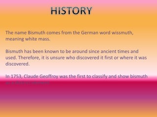 The name Bismuth comes from the German word wissmuth,
meaning white mass.
Bismuth has been known to be around since ancient times and
used. Therefore, it is unsure who discovered it first or where it was
discovered.
In 1753, Claude Geoffroy was the first to classify and show bismuth
as a distinct element
 