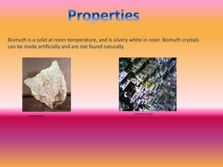Bismuth is a solid at room temperature, and is silvery white in color. Bismuth crystals
can be made artificially and are not found naturally.
( Bismuth Rock)
( Bismuth Crystals)
 