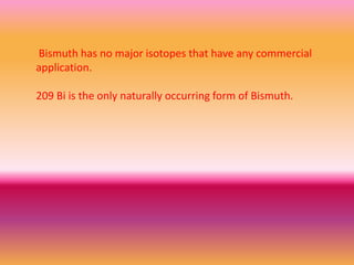 Bismuth has no major isotopes that have any commercial
application.
209 Bi is the only naturally occurring form of Bismuth.
 