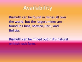 Bismuth can be found in mines all over
the world, but the largest mines are
found in China, Mexico, Peru, and
Bolivia.
Bismuth can be mined out in it’s natural
whitish rock form.
 