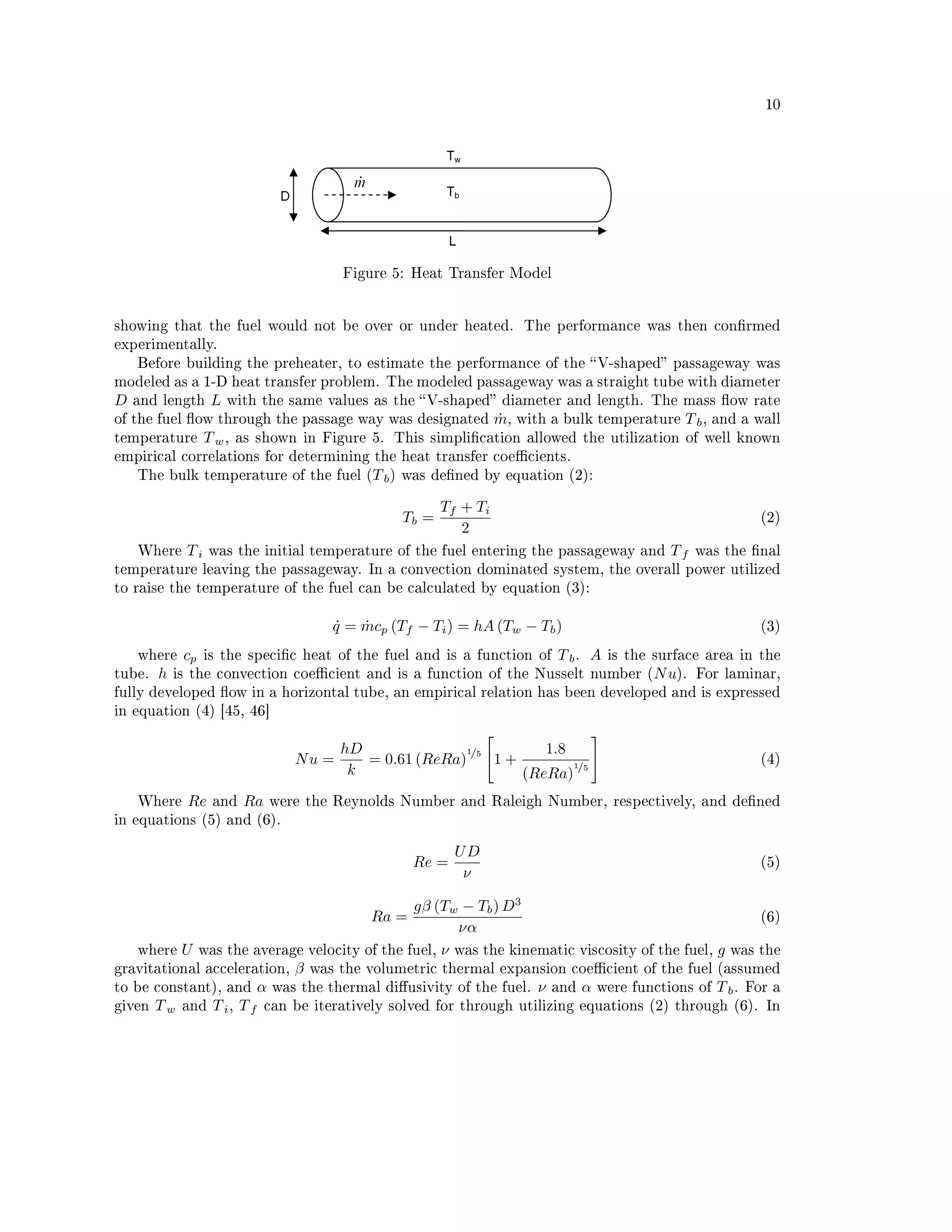 10




                                         Figure 5: Heat Transfer Model




showing that the fuel would not be over or under heated. The performance was then conrmed
experimentally.
    Before building the preheater, to estimate the performance of the  V-shaped passageway was
modeled as a 1-D heat transfer problem. The modeled passageway was a straight tube with diameter
D   and length     L   with the same values as the  V-shaped diameter and length. The mass ow rate
of the fuel ow through the passage way was designated            m,
                                                                  ˙    with a bulk temperature   T b,   and a wall
temperature       T w,   as shown in Figure 5. This simplication allowed the utilization of well known
empirical correlations for determining the heat transfer coecients.
    The bulk temperature of the fuel (T b ) was dened by equation (2):


                                                        Tf + Ti
                                                 Tb =                                                          (2)
                                                           2
    Where    Ti    was the initial temperature of the fuel entering the passageway and        Tf   was the nal
temperature leaving the passageway. In a convection dominated system, the overall power utilized
to raise the temperature of the fuel can be calculated by equation (3):


                                       q = mcp (Tf − Ti ) = hA (Tw − Tb )
                                       ˙   ˙                                                                   (3)

    where    cp   is the specic heat of the fuel and is a function of      T b. A   is the surface area in the
tube.   h   is the convection coecient and is a function of the Nusselt number (N u). For laminar,
fully developed ow in a horizontal tube, an empirical relation has been developed and is expressed
in equation (4) [45, 46]


                                         hD              1/5       1.8
                                  Nu =      = 0.61 (ReRa)    1+        1/5
                                                                                                               (4)
                                          k                     (ReRa)
    Where     Re   and    Ra   were the Reynolds Number and Raleigh Number, respectively, and dened
in equations (5) and (6).


                                                           UD
                                                    Re =                                                       (5)
                                                            ν

                                               gβ (Tw − Tb ) D3
                                             Ra =                                                  (6)
                                                      να
    where U was the average velocity of the fuel, ν was the kinematic viscosity of the fuel, g was the
gravitational acceleration, β was the volumetric thermal expansion coecient of the fuel (assumed
to be constant), and α was the thermal diusivity of the fuel. ν and α were functions of T b . For a
given T w and T i , T f can be iteratively solved for through utilizing equations (2) through (6). In
 