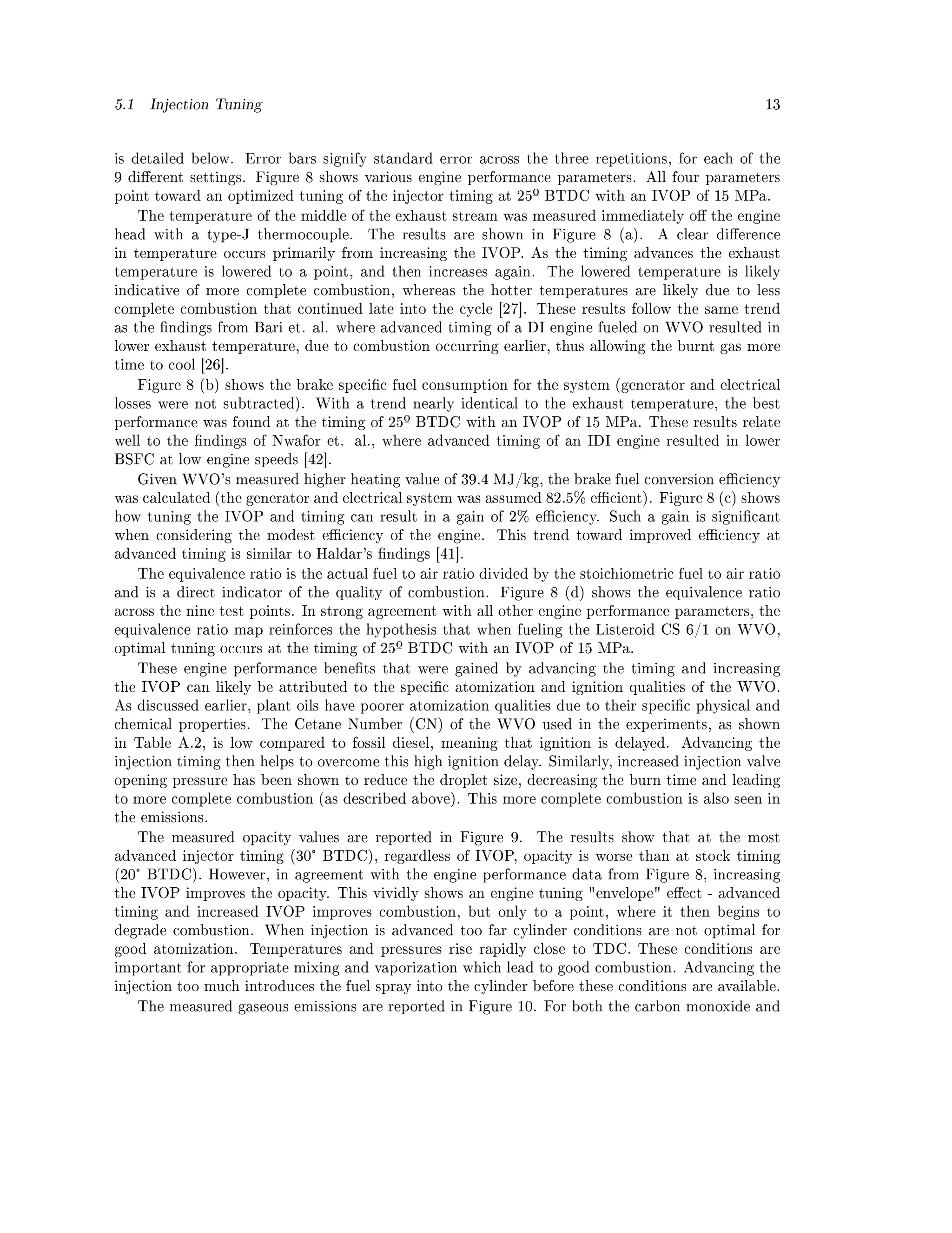 5.1    Injection Tuning                                                                                 13




is detailed below.    Error bars signify standard error across the three repetitions, for each of the
9 dierent settings. Figure 8 shows various engine performance parameters. All four parameters
point toward an optimized tuning of the injector timing at 25º BTDC with an IVOP of 15 MPa.
      The temperature of the middle of the exhaust stream was measured immediately o the engine
head with a type-J thermocouple.          The results are shown in Figure 8 (a).       A clear dierence
in temperature occurs primarily from increasing the IVOP. As the timing advances the exhaust
temperature is lowered to a point, and then increases again.          The lowered temperature is likely
indicative of more complete combustion, whereas the hotter temperatures are likely due to less
complete combustion that continued late into the cycle [27]. These results follow the same trend
as the ndings from Bari et. al. where advanced timing of a DI engine fueled on WVO resulted in
lower exhaust temperature, due to combustion occurring earlier, thus allowing the burnt gas more
time to cool [26].
      Figure 8 (b) shows the brake specic fuel consumption for the system (generator and electrical
losses were not subtracted). With a trend nearly identical to the exhaust temperature, the best
performance was found at the timing of 25º BTDC with an IVOP of 15 MPa. These results relate
well to the ndings of Nwafor et. al., where advanced timing of an IDI engine resulted in lower
BSFC at low engine speeds [42].
      Given WVO's measured higher heating value of 39.4 MJ/kg, the brake fuel conversion eciency
was calculated (the generator and electrical system was assumed 82.5% ecient). Figure 8 (c) shows
how tuning the IVOP and timing can result in a gain of 2% eciency. Such a gain is signicant
when considering the modest eciency of the engine.           This trend toward improved eciency at
advanced timing is similar to Haldar's ndings [41].
      The equivalence ratio is the actual fuel to air ratio divided by the stoichiometric fuel to air ratio
and is a direct indicator of the quality of combustion.       Figure 8 (d) shows the equivalence ratio
across the nine test points. In strong agreement with all other engine performance parameters, the
equivalence ratio map reinforces the hypothesis that when fueling the Listeroid CS 6/1 on WVO,
optimal tuning occurs at the timing of 25º BTDC with an IVOP of 15 MPa.
      These engine performance benets that were gained by advancing the timing and increasing
the IVOP can likely be attributed to the specic atomization and ignition qualities of the WVO.
As discussed earlier, plant oils have poorer atomization qualities due to their specic physical and
chemical properties.     The Cetane Number (CN) of the WVO used in the experiments, as shown
in Table A.2, is low compared to fossil diesel, meaning that ignition is delayed.          Advancing the
injection timing then helps to overcome this high ignition delay. Similarly, increased injection valve
opening pressure has been shown to reduce the droplet size, decreasing the burn time and leading
to more complete combustion (as described above). This more complete combustion is also seen in
the emissions.
      The measured opacity values are reported in Figure 9.         The results show that at the most
advanced injector timing (30° BTDC), regardless of IVOP, opacity is worse than at stock timing
(20° BTDC). However, in agreement with the engine performance data from Figure 8, increasing
the IVOP improves the opacity. This vividly shows an engine tuning envelope eect - advanced
timing and increased IVOP improves combustion, but only to a point, where it then begins to
degrade combustion. When injection is advanced too far cylinder conditions are not optimal for
good atomization.      Temperatures and pressures rise rapidly close to TDC. These conditions are
important for appropriate mixing and vaporization which lead to good combustion. Advancing the
injection too much introduces the fuel spray into the cylinder before these conditions are available.
      The measured gaseous emissions are reported in Figure 10. For both the carbon monoxide and
 