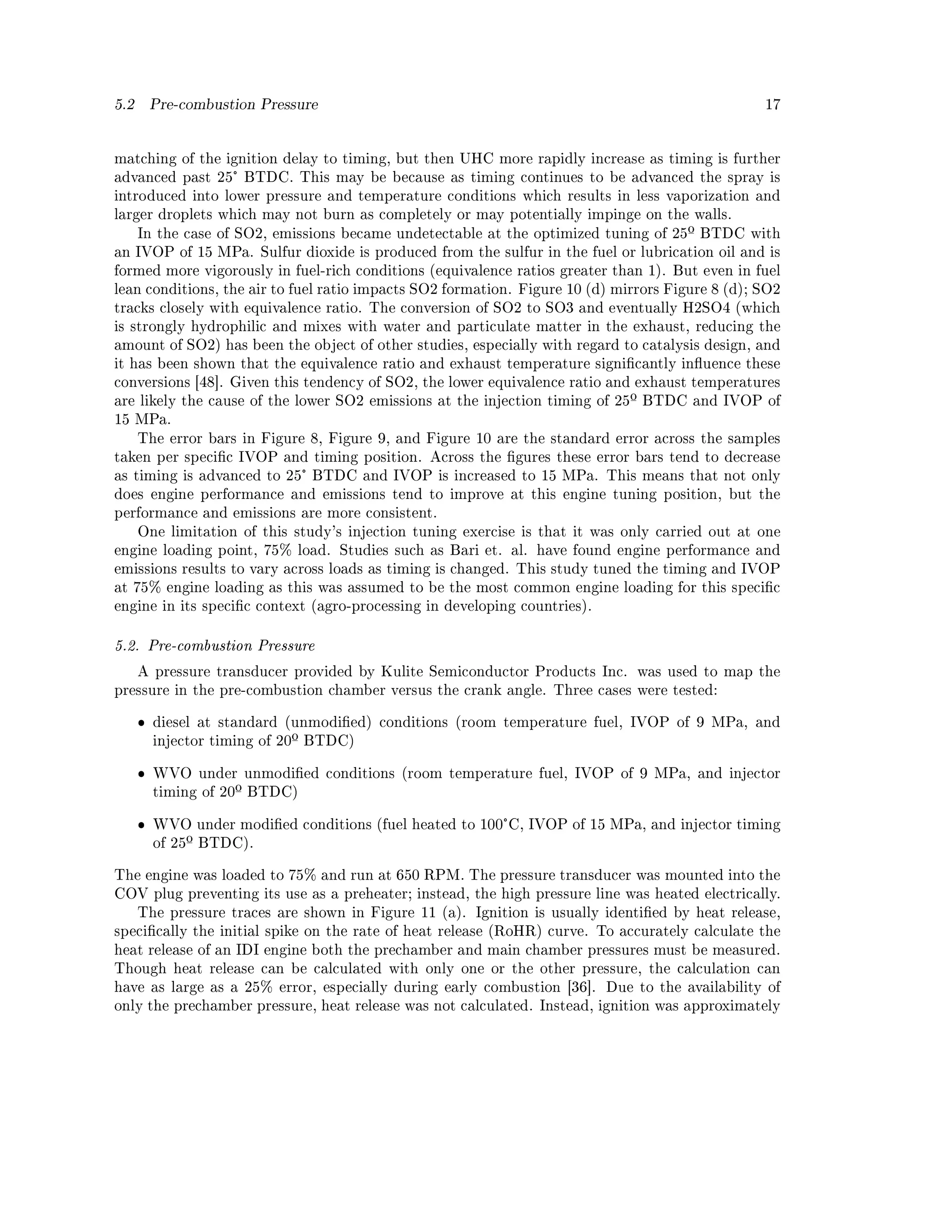 5.2       Pre-combustion Pressure                                                                 17




matching of the ignition delay to timing, but then UHC more rapidly increase as timing is further
advanced past 25° BTDC. This may be because as timing continues to be advanced the spray is
introduced into lower pressure and temperature conditions which results in less vaporization and
larger droplets which may not burn as completely or may potentially impinge on the walls.
      In the case of SO2, emissions became undetectable at the optimized tuning of 25º BTDC with
an IVOP of 15 MPa. Sulfur dioxide is produced from the sulfur in the fuel or lubrication oil and is
formed more vigorously in fuel-rich conditions (equivalence ratios greater than 1). But even in fuel
lean conditions, the air to fuel ratio impacts SO2 formation. Figure 10 (d) mirrors Figure 8 (d); SO2
tracks closely with equivalence ratio. The conversion of SO2 to SO3 and eventually H2SO4 (which
is strongly hydrophilic and mixes with water and particulate matter in the exhaust, reducing the
amount of SO2) has been the object of other studies, especially with regard to catalysis design, and
it has been shown that the equivalence ratio and exhaust temperature signicantly inuence these
conversions [48]. Given this tendency of SO2, the lower equivalence ratio and exhaust temperatures
are likely the cause of the lower SO2 emissions at the injection timing of 25º BTDC and IVOP of
15 MPa.
      The error bars in Figure 8, Figure 9, and Figure 10 are the standard error across the samples
taken per specic IVOP and timing position. Across the gures these error bars tend to decrease
as timing is advanced to 25° BTDC and IVOP is increased to 15 MPa. This means that not only
does engine performance and emissions tend to improve at this engine tuning position, but the
performance and emissions are more consistent.
      One limitation of this study's injection tuning exercise is that it was only carried out at one
engine loading point, 75% load. Studies such as Bari et. al. have found engine performance and
emissions results to vary across loads as timing is changed. This study tuned the timing and IVOP
at 75% engine loading as this was assumed to be the most common engine loading for this specic
engine in its specic context (agro-processing in developing countries).


5.2. Pre-combustion Pressure

      A pressure transducer provided by Kulite Semiconductor Products Inc. was used to map the
pressure in the pre-combustion chamber versus the crank angle. Three cases were tested:


      ˆ   diesel at standard (unmodied) conditions (room temperature fuel, IVOP of 9 MPa, and
          injector timing of 20º BTDC)


      ˆ   WVO under unmodied conditions (room temperature fuel, IVOP of 9 MPa, and injector
          timing of 20º BTDC)


      ˆ   WVO under modied conditions (fuel heated to 100°C, IVOP of 15 MPa, and injector timing
          of 25º BTDC).


The engine was loaded to 75% and run at 650 RPM. The pressure transducer was mounted into the
COV plug preventing its use as a preheater; instead, the high pressure line was heated electrically.
      The pressure traces are shown in Figure 11 (a). Ignition is usually identied by heat release,
specically the initial spike on the rate of heat release (RoHR) curve. To accurately calculate the
heat release of an IDI engine both the prechamber and main chamber pressures must be measured.
Though heat release can be calculated with only one or the other pressure, the calculation can
have as large as a 25% error, especially during early combustion [36].     Due to the availability of
only the prechamber pressure, heat release was not calculated. Instead, ignition was approximately
 