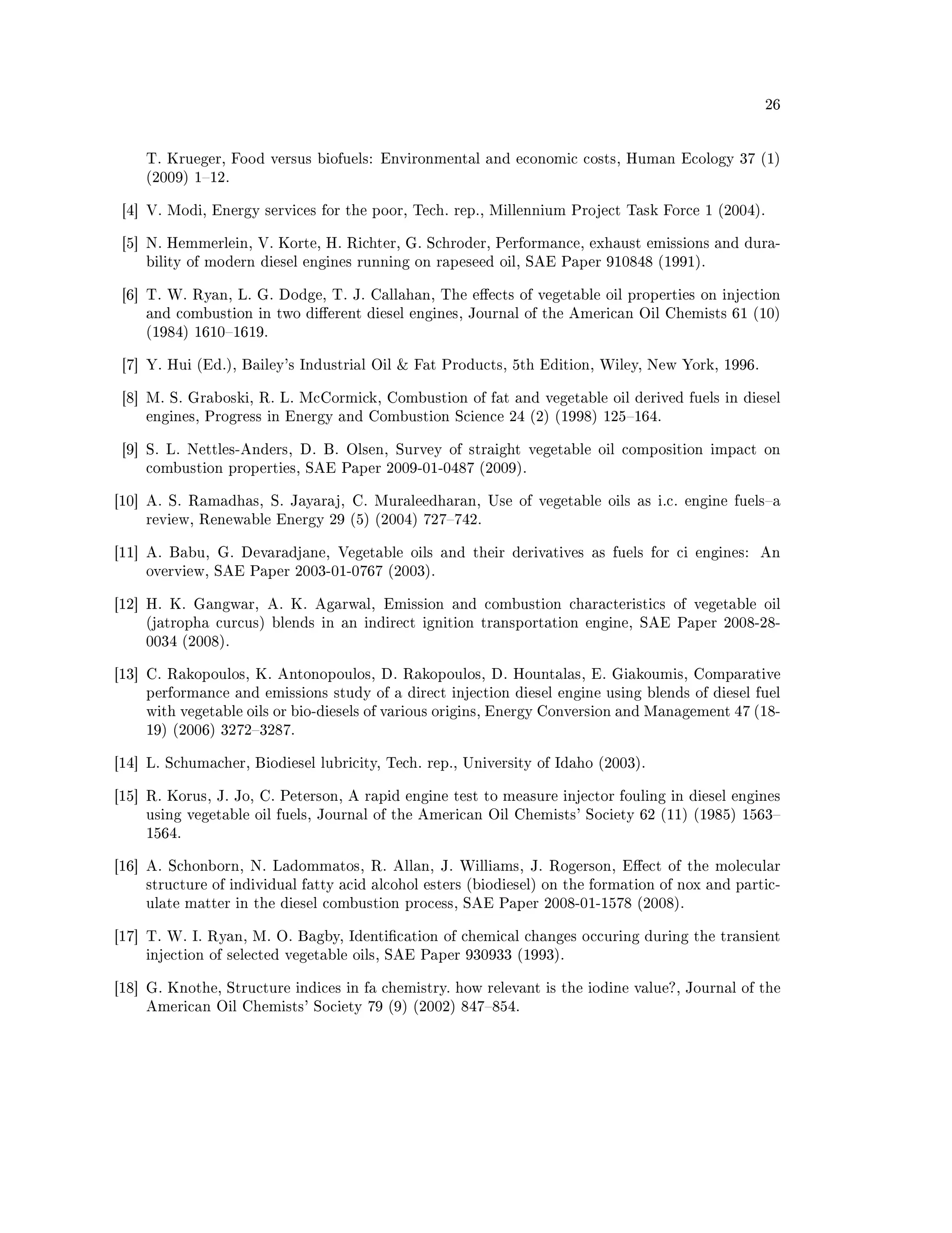 26




    T. Krueger, Food versus biofuels: Environmental and economic costs, Human Ecology 37 (1)
    (2009) 112.


 [4] V. Modi, Energy services for the poor, Tech. rep., Millennium Project Task Force 1 (2004).


 [5] N. Hemmerlein, V. Korte, H. Richter, G. Schroder, Performance, exhaust emissions and dura-
    bility of modern diesel engines running on rapeseed oil, SAE Paper 910848 (1991).


 [6] T. W. Ryan, L. G. Dodge, T. J. Callahan, The eects of vegetable oil properties on injection
    and combustion in two dierent diesel engines, Journal of the American Oil Chemists 61 (10)
    (1984) 16101619.


 [7] Y. Hui (Ed.), Bailey's Industrial Oil  Fat Products, 5th Edition, Wiley, New York, 1996.


 [8] M. S. Graboski, R. L. McCormick, Combustion of fat and vegetable oil derived fuels in diesel
    engines, Progress in Energy and Combustion Science 24 (2) (1998) 125164.


 [9] S. L. Nettles-Anders, D. B. Olsen, Survey of straight vegetable oil composition impact on
    combustion properties, SAE Paper 2009-01-0487 (2009).


[10] A. S. Ramadhas, S. Jayaraj, C. Muraleedharan, Use of vegetable oils as i.c. engine fuelsa
    review, Renewable Energy 29 (5) (2004) 727742.


[11] A. Babu, G. Devaradjane, Vegetable oils and their derivatives as fuels for ci engines:      An
    overview, SAE Paper 2003-01-0767 (2003).


[12] H. K. Gangwar, A. K. Agarwal, Emission and combustion characteristics of vegetable oil
    (jatropha curcus) blends in an indirect ignition transportation engine, SAE Paper 2008-28-
    0034 (2008).


[13] C. Rakopoulos, K. Antonopoulos, D. Rakopoulos, D. Hountalas, E. Giakoumis, Comparative
    performance and emissions study of a direct injection diesel engine using blends of diesel fuel
    with vegetable oils or bio-diesels of various origins, Energy Conversion and Management 47 (18-
    19) (2006) 32723287.


[14] L. Schumacher, Biodiesel lubricity, Tech. rep., University of Idaho (2003).


[15] R. Korus, J. Jo, C. Peterson, A rapid engine test to measure injector fouling in diesel engines
    using vegetable oil fuels, Journal of the American Oil Chemists' Society 62 (11) (1985) 1563
    1564.


[16] A. Schonborn, N. Ladommatos, R. Allan, J. Williams, J. Rogerson, Eect of the molecular
    structure of individual fatty acid alcohol esters (biodiesel) on the formation of nox and partic-
    ulate matter in the diesel combustion process, SAE Paper 2008-01-1578 (2008).


[17] T. W. I. Ryan, M. O. Bagby, Identication of chemical changes occuring during the transient
    injection of selected vegetable oils, SAE Paper 930933 (1993).


[18] G. Knothe, Structure indices in fa chemistry. how relevant is the iodine value?, Journal of the
    American Oil Chemists' Society 79 (9) (2002) 847854.
 