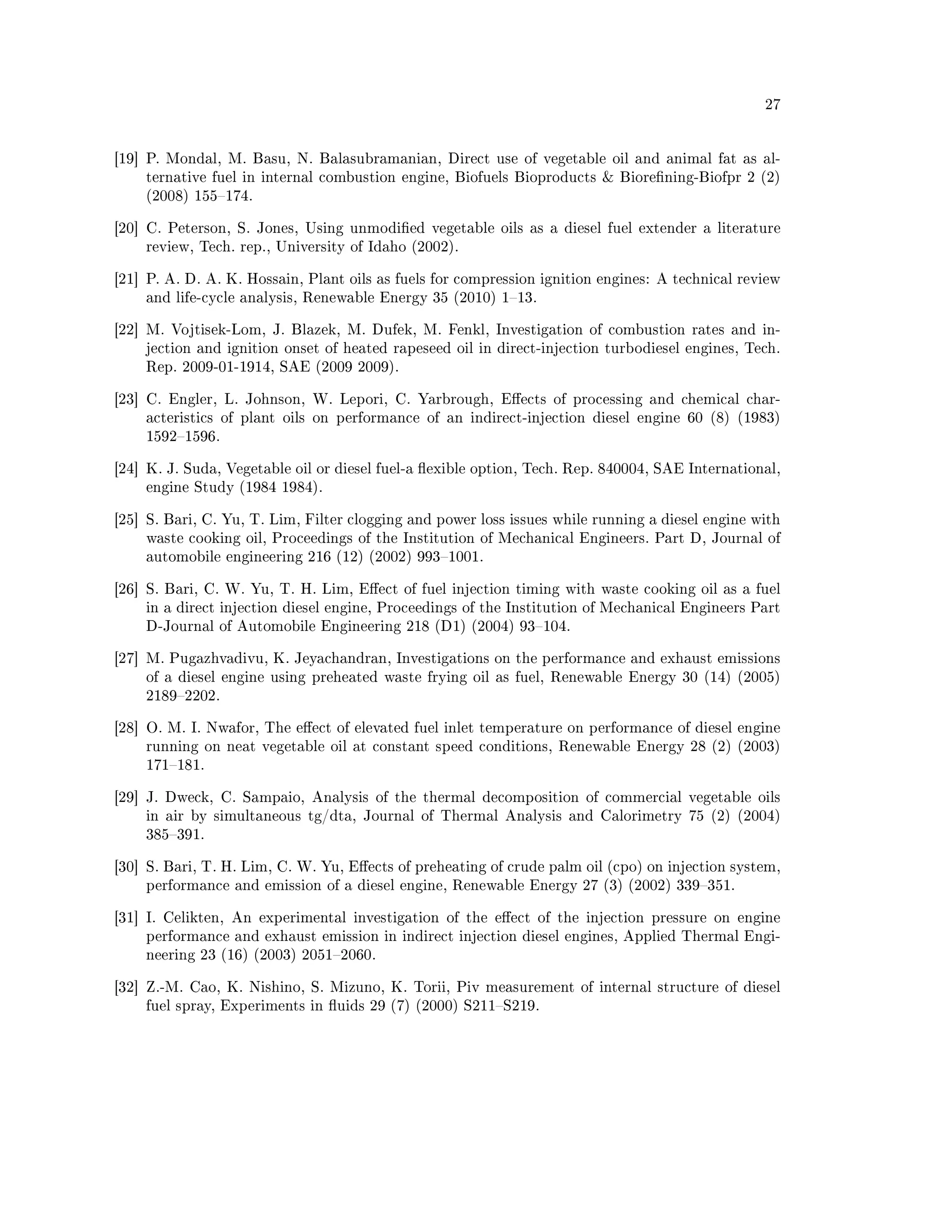 27




[19] P. Mondal, M. Basu, N. Balasubramanian, Direct use of vegetable oil and animal fat as al-
    ternative fuel in internal combustion engine, Biofuels Bioproducts  Biorening-Biofpr 2 (2)
    (2008) 155174.


[20] C. Peterson, S. Jones, Using unmodied vegetable oils as a diesel fuel extender a literature
    review, Tech. rep., University of Idaho (2002).


[21] P. A. D. A. K. Hossain, Plant oils as fuels for compression ignition engines: A technical review
    and life-cycle analysis, Renewable Energy 35 (2010) 113.


[22] M. Vojtisek-Lom, J. Blazek, M. Dufek, M. Fenkl, Investigation of combustion rates and in-
    jection and ignition onset of heated rapeseed oil in direct-injection turbodiesel engines, Tech.
    Rep. 2009-01-1914, SAE (2009 2009).


[23] C. Engler, L. Johnson, W. Lepori, C. Yarbrough, Eects of processing and chemical char-
    acteristics of plant oils on performance of an indirect-injection diesel engine 60 (8) (1983)
    15921596.


[24] K. J. Suda, Vegetable oil or diesel fuel-a exible option, Tech. Rep. 840004, SAE International,
    engine Study (1984 1984).


[25] S. Bari, C. Yu, T. Lim, Filter clogging and power loss issues while running a diesel engine with
    waste cooking oil, Proceedings of the Institution of Mechanical Engineers. Part D, Journal of
    automobile engineering 216 (12) (2002) 9931001.


[26] S. Bari, C. W. Yu, T. H. Lim, Eect of fuel injection timing with waste cooking oil as a fuel
    in a direct injection diesel engine, Proceedings of the Institution of Mechanical Engineers Part
    D-Journal of Automobile Engineering 218 (D1) (2004) 93104.


[27] M. Pugazhvadivu, K. Jeyachandran, Investigations on the performance and exhaust emissions
    of a diesel engine using preheated waste frying oil as fuel, Renewable Energy 30 (14) (2005)
    21892202.


[28] O. M. I. Nwafor, The eect of elevated fuel inlet temperature on performance of diesel engine
    running on neat vegetable oil at constant speed conditions, Renewable Energy 28 (2) (2003)
    171181.


[29] J. Dweck, C. Sampaio, Analysis of the thermal decomposition of commercial vegetable oils
    in air by simultaneous tg/dta, Journal of Thermal Analysis and Calorimetry 75 (2) (2004)
    385391.


[30] S. Bari, T. H. Lim, C. W. Yu, Eects of preheating of crude palm oil (cpo) on injection system,
    performance and emission of a diesel engine, Renewable Energy 27 (3) (2002) 339351.


[31] I. Celikten, An experimental investigation of the eect of the injection pressure on engine
    performance and exhaust emission in indirect injection diesel engines, Applied Thermal Engi-
    neering 23 (16) (2003) 20512060.


[32] Z.-M. Cao, K. Nishino, S. Mizuno, K. Torii, Piv measurement of internal structure of diesel
    fuel spray, Experiments in uids 29 (7) (2000) S211S219.
 