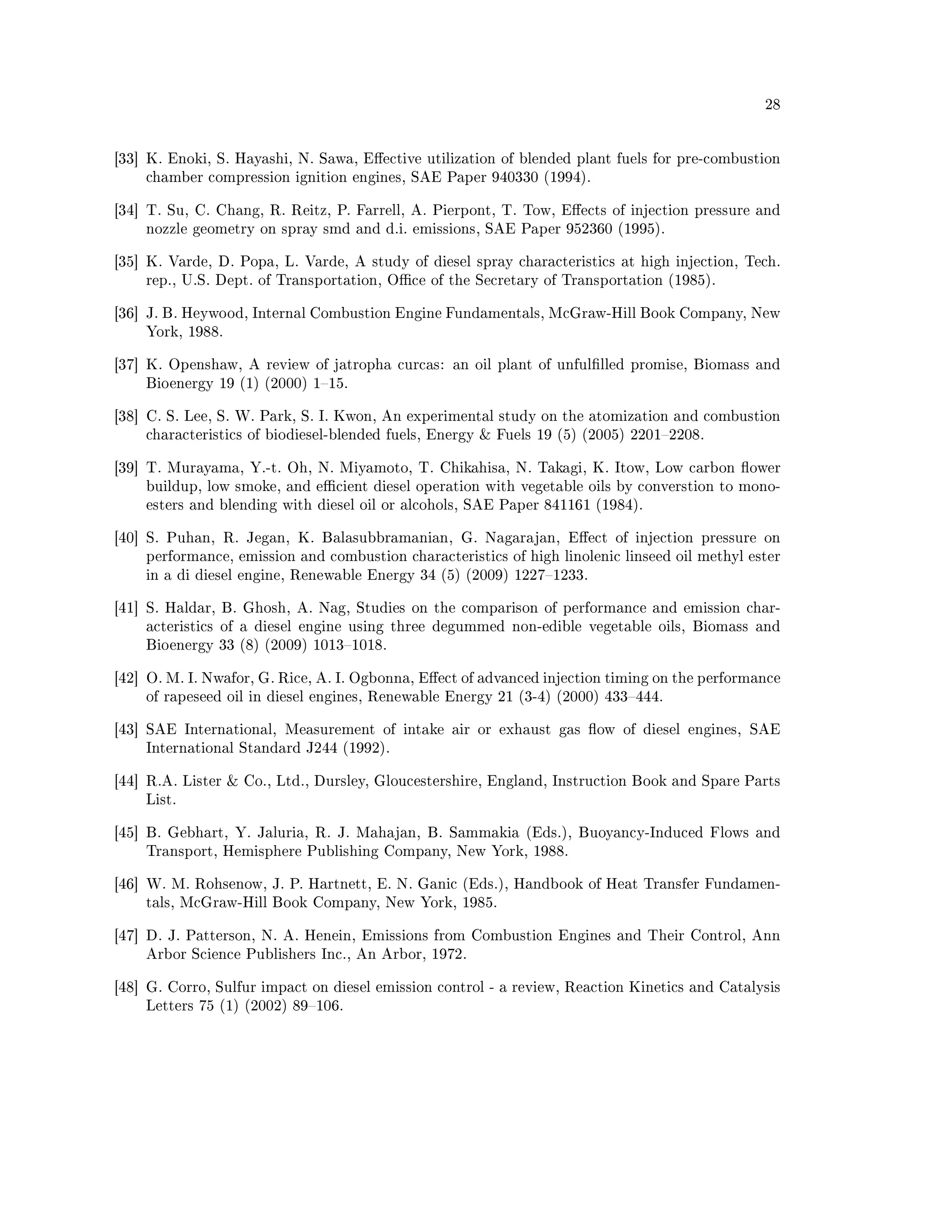28




[33] K. Enoki, S. Hayashi, N. Sawa, Eective utilization of blended plant fuels for pre-combustion
    chamber compression ignition engines, SAE Paper 940330 (1994).


[34] T. Su, C. Chang, R. Reitz, P. Farrell, A. Pierpont, T. Tow, Eects of injection pressure and
    nozzle geometry on spray smd and d.i. emissions, SAE Paper 952360 (1995).


[35] K. Varde, D. Popa, L. Varde, A study of diesel spray characteristics at high injection, Tech.
    rep., U.S. Dept. of Transportation, Oce of the Secretary of Transportation (1985).


[36] J. B. Heywood, Internal Combustion Engine Fundamentals, McGraw-Hill Book Company, New
    York, 1988.


[37] K. Openshaw, A review of jatropha curcas: an oil plant of unfullled promise, Biomass and
    Bioenergy 19 (1) (2000) 115.


[38] C. S. Lee, S. W. Park, S. I. Kwon, An experimental study on the atomization and combustion
    characteristics of biodiesel-blended fuels, Energy  Fuels 19 (5) (2005) 22012208.


[39] T. Murayama, Y.-t. Oh, N. Miyamoto, T. Chikahisa, N. Takagi, K. Itow, Low carbon ower
    buildup, low smoke, and ecient diesel operation with vegetable oils by converstion to mono-
    esters and blending with diesel oil or alcohols, SAE Paper 841161 (1984).


[40] S. Puhan, R. Jegan, K. Balasubbramanian, G. Nagarajan, Eect of injection pressure on
    performance, emission and combustion characteristics of high linolenic linseed oil methyl ester
    in a di diesel engine, Renewable Energy 34 (5) (2009) 12271233.


[41] S. Haldar, B. Ghosh, A. Nag, Studies on the comparison of performance and emission char-
    acteristics of a diesel engine using three degummed non-edible vegetable oils, Biomass and
    Bioenergy 33 (8) (2009) 10131018.


[42] O. M. I. Nwafor, G. Rice, A. I. Ogbonna, Eect of advanced injection timing on the performance
    of rapeseed oil in diesel engines, Renewable Energy 21 (3-4) (2000) 433444.


[43] SAE International, Measurement of intake air or exhaust gas ow of diesel engines, SAE
    International Standard J244 (1992).


[44] R.A. Lister  Co., Ltd., Dursley, Gloucestershire, England, Instruction Book and Spare Parts
    List.


[45] B. Gebhart, Y. Jaluria, R. J. Mahajan, B. Sammakia (Eds.), Buoyancy-Induced Flows and
    Transport, Hemisphere Publishing Company, New York, 1988.


[46] W. M. Rohsenow, J. P. Hartnett, E. N. Ganic (Eds.), Handbook of Heat Transfer Fundamen-
    tals, McGraw-Hill Book Company, New York, 1985.


[47] D. J. Patterson, N. A. Henein, Emissions from Combustion Engines and Their Control, Ann
    Arbor Science Publishers Inc., An Arbor, 1972.


[48] G. Corro, Sulfur impact on diesel emission control - a review, Reaction Kinetics and Catalysis
    Letters 75 (1) (2002) 89106.
 