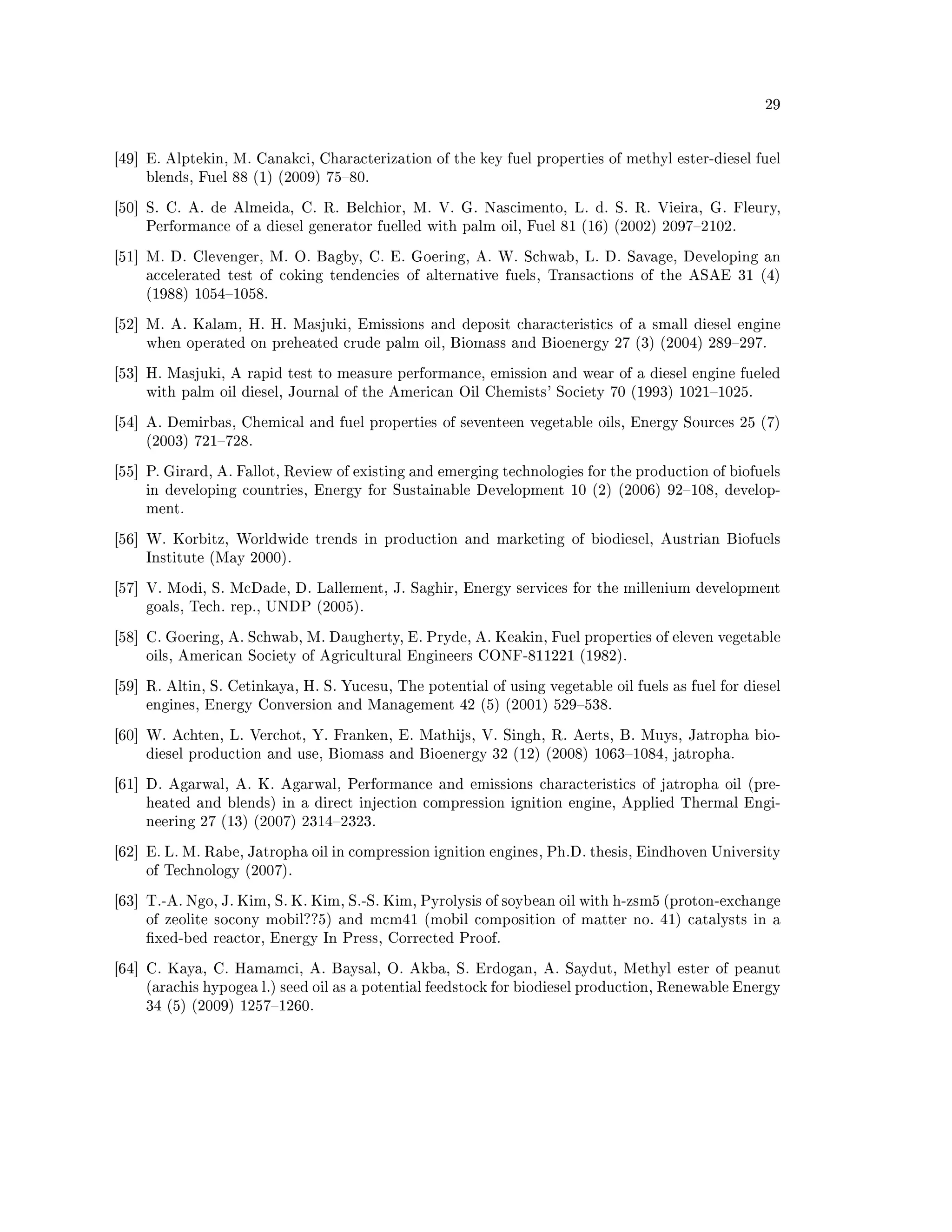 29




[49] E. Alptekin, M. Canakci, Characterization of the key fuel properties of methyl ester-diesel fuel
    blends, Fuel 88 (1) (2009) 7580.

[50] S. C. A. de Almeida, C. R. Belchior, M. V. G. Nascimento, L. d. S. R. Vieira, G. Fleury,
    Performance of a diesel generator fuelled with palm oil, Fuel 81 (16) (2002) 20972102.

[51] M. D. Clevenger, M. O. Bagby, C. E. Goering, A. W. Schwab, L. D. Savage, Developing an
    accelerated test of coking tendencies of alternative fuels, Transactions of the ASAE 31 (4)
    (1988) 10541058.

[52] M. A. Kalam, H. H. Masjuki, Emissions and deposit characteristics of a small diesel engine
    when operated on preheated crude palm oil, Biomass and Bioenergy 27 (3) (2004) 289297.

[53] H. Masjuki, A rapid test to measure performance, emission and wear of a diesel engine fueled
    with palm oil diesel, Journal of the American Oil Chemists' Society 70 (1993) 10211025.

[54] A. Demirbas, Chemical and fuel properties of seventeen vegetable oils, Energy Sources 25 (7)
    (2003) 721728.

[55] P. Girard, A. Fallot, Review of existing and emerging technologies for the production of biofuels
    in developing countries, Energy for Sustainable Development 10 (2) (2006) 92108, develop-
    ment.

[56] W. Korbitz, Worldwide trends in production and marketing of biodiesel, Austrian Biofuels
    Institute (May 2000).

[57] V. Modi, S. McDade, D. Lallement, J. Saghir, Energy services for the millenium development
    goals, Tech. rep., UNDP (2005).

[58] C. Goering, A. Schwab, M. Daugherty, E. Pryde, A. Keakin, Fuel properties of eleven vegetable
    oils, American Society of Agricultural Engineers CONF-811221 (1982).

[59] R. Altin, S. Cetinkaya, H. S. Yucesu, The potential of using vegetable oil fuels as fuel for diesel
    engines, Energy Conversion and Management 42 (5) (2001) 529538.

[60] W. Achten, L. Verchot, Y. Franken, E. Mathijs, V. Singh, R. Aerts, B. Muys, Jatropha bio-
    diesel production and use, Biomass and Bioenergy 32 (12) (2008) 10631084, jatropha.

[61] D. Agarwal, A. K. Agarwal, Performance and emissions characteristics of jatropha oil (pre-
    heated and blends) in a direct injection compression ignition engine, Applied Thermal Engi-
    neering 27 (13) (2007) 23142323.

[62] E. L. M. Rabe, Jatropha oil in compression ignition engines, Ph.D. thesis, Eindhoven University
    of Technology (2007).

[63] T.-A. Ngo, J. Kim, S. K. Kim, S.-S. Kim, Pyrolysis of soybean oil with h-zsm5 (proton-exchange
    of zeolite socony mobil??5) and mcm41 (mobil composition of matter no. 41) catalysts in a
    xed-bed reactor, Energy In Press, Corrected Proof.

[64] C. Kaya, C. Hamamci, A. Baysal, O. Akba, S. Erdogan, A. Saydut, Methyl ester of peanut
    (arachis hypogea l.) seed oil as a potential feedstock for biodiesel production, Renewable Energy
    34 (5) (2009) 12571260.
 