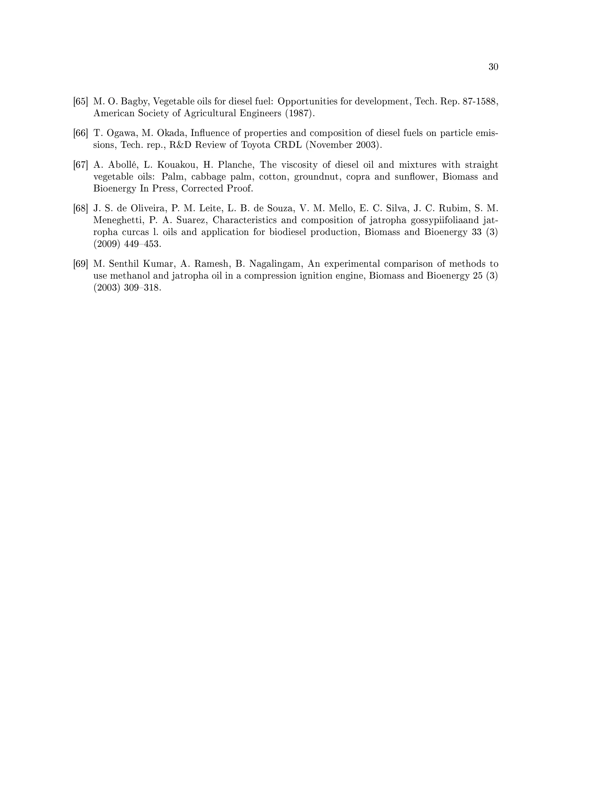 30




[65] M. O. Bagby, Vegetable oils for diesel fuel: Opportunities for development, Tech. Rep. 87-1588,
    American Society of Agricultural Engineers (1987).


[66] T. Ogawa, M. Okada, Inuence of properties and composition of diesel fuels on particle emis-
    sions, Tech. rep., RD Review of Toyota CRDL (November 2003).


[67] A. Abollé, L. Kouakou, H. Planche, The viscosity of diesel oil and mixtures with straight
    vegetable oils:   Palm, cabbage palm, cotton, groundnut, copra and sunower, Biomass and
    Bioenergy In Press, Corrected Proof.


[68] J. S. de Oliveira, P. M. Leite, L. B. de Souza, V. M. Mello, E. C. Silva, J. C. Rubim, S. M.
    Meneghetti, P. A. Suarez, Characteristics and composition of jatropha gossypiifoliaand jat-
    ropha curcas l. oils and application for biodiesel production, Biomass and Bioenergy 33 (3)
    (2009) 449453.


[69] M. Senthil Kumar, A. Ramesh, B. Nagalingam, An experimental comparison of methods to
    use methanol and jatropha oil in a compression ignition engine, Biomass and Bioenergy 25 (3)
    (2003) 309318.
 