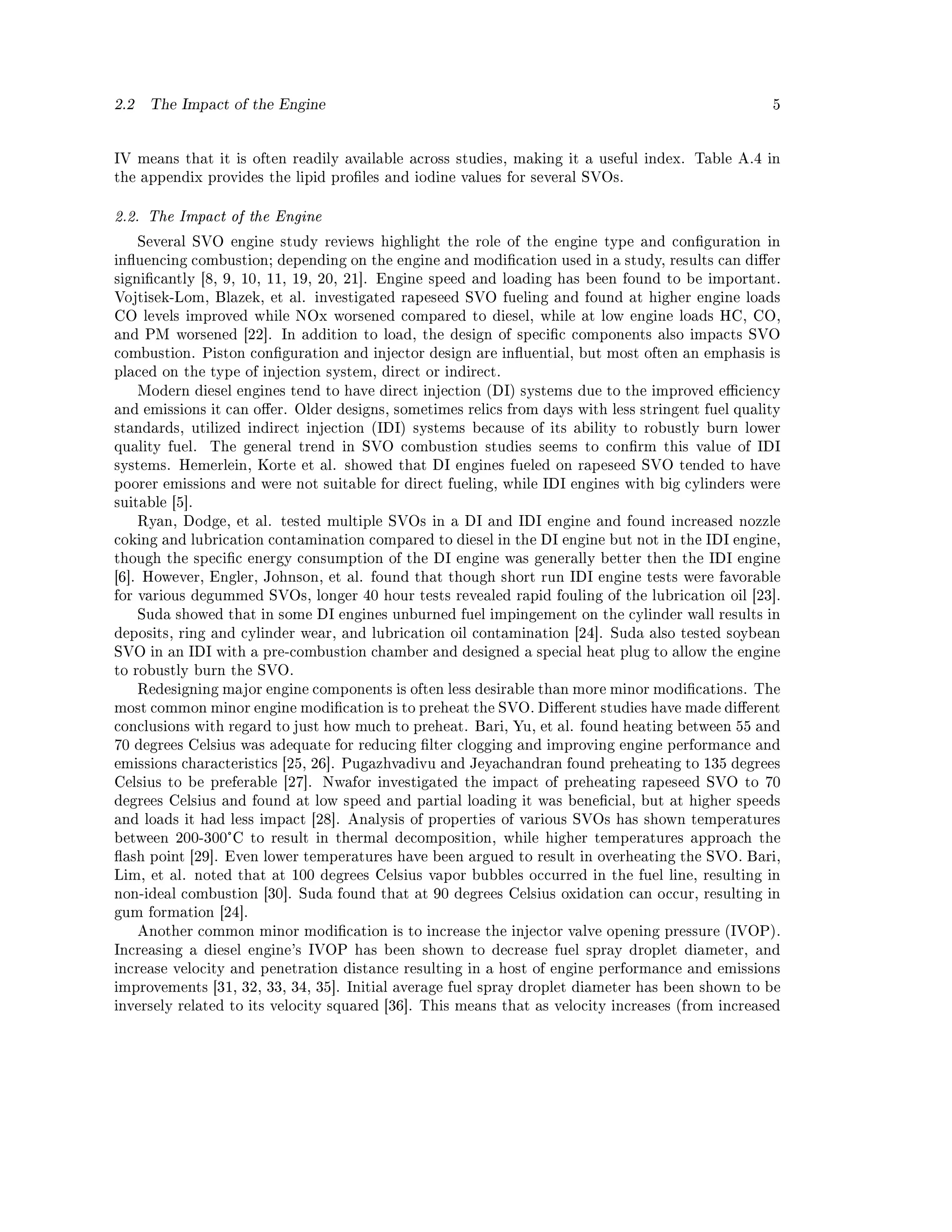 2.2    The Impact of the Engine                                                                    5




IV means that it is often readily available across studies, making it a useful index. Table A.4 in
the appendix provides the lipid proles and iodine values for several SVOs.


2.2. The Impact of the Engine

      Several SVO engine study reviews highlight the role of the engine type and conguration in
inuencing combustion; depending on the engine and modication used in a study, results can dier
signicantly [8, 9, 10, 11, 19, 20, 21]. Engine speed and loading has been found to be important.
Vojtisek-Lom, Blazek, et al. investigated rapeseed SVO fueling and found at higher engine loads
CO levels improved while NOx worsened compared to diesel, while at low engine loads HC, CO,
and PM worsened [22]. In addition to load, the design of specic components also impacts SVO
combustion. Piston conguration and injector design are inuential, but most often an emphasis is
placed on the type of injection system, direct or indirect.
      Modern diesel engines tend to have direct injection (DI) systems due to the improved eciency
and emissions it can oer. Older designs, sometimes relics from days with less stringent fuel quality
standards, utilized indirect injection (IDI) systems because of its ability to robustly burn lower
quality fuel.   The general trend in SVO combustion studies seems to conrm this value of IDI
systems. Hemerlein, Korte et al. showed that DI engines fueled on rapeseed SVO tended to have
poorer emissions and were not suitable for direct fueling, while IDI engines with big cylinders were
suitable [5].
      Ryan, Dodge, et al. tested multiple SVOs in a DI and IDI engine and found increased nozzle
coking and lubrication contamination compared to diesel in the DI engine but not in the IDI engine,
though the specic energy consumption of the DI engine was generally better then the IDI engine
[6]. However, Engler, Johnson, et al. found that though short run IDI engine tests were favorable
for various degummed SVOs, longer 40 hour tests revealed rapid fouling of the lubrication oil [23].
      Suda showed that in some DI engines unburned fuel impingement on the cylinder wall results in
deposits, ring and cylinder wear, and lubrication oil contamination [24]. Suda also tested soybean
SVO in an IDI with a pre-combustion chamber and designed a special heat plug to allow the engine
to robustly burn the SVO.
      Redesigning major engine components is often less desirable than more minor modications. The
most common minor engine modication is to preheat the SVO. Dierent studies have made dierent
conclusions with regard to just how much to preheat. Bari, Yu, et al. found heating between 55 and
70 degrees Celsius was adequate for reducing lter clogging and improving engine performance and
emissions characteristics [25, 26]. Pugazhvadivu and Jeyachandran found preheating to 135 degrees
Celsius to be preferable [27].   Nwafor investigated the impact of preheating rapeseed SVO to 70
degrees Celsius and found at low speed and partial loading it was benecial, but at higher speeds
and loads it had less impact [28]. Analysis of properties of various SVOs has shown temperatures
between 200-300°C to result in thermal decomposition, while higher temperatures approach the
ash point [29]. Even lower temperatures have been argued to result in overheating the SVO. Bari,
Lim, et al. noted that at 100 degrees Celsius vapor bubbles occurred in the fuel line, resulting in
non-ideal combustion [30]. Suda found that at 90 degrees Celsius oxidation can occur, resulting in
gum formation [24].
      Another common minor modication is to increase the injector valve opening pressure (IVOP).
Increasing a diesel engine's IVOP has been shown to decrease fuel spray droplet diameter, and
increase velocity and penetration distance resulting in a host of engine performance and emissions
improvements [31, 32, 33, 34, 35]. Initial average fuel spray droplet diameter has been shown to be
inversely related to its velocity squared [36]. This means that as velocity increases (from increased
 