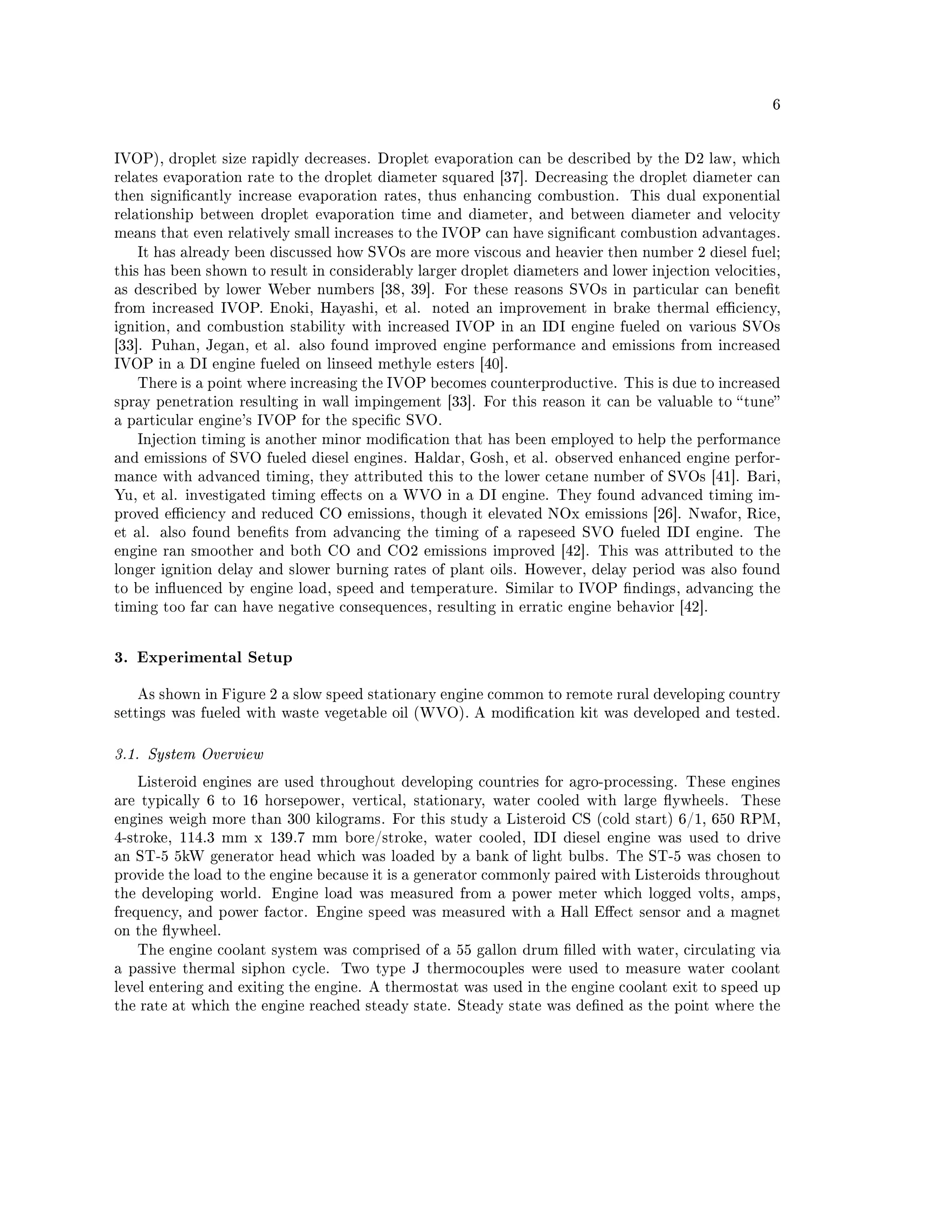 6




IVOP), droplet size rapidly decreases. Droplet evaporation can be described by the D2 law, which
relates evaporation rate to the droplet diameter squared [37]. Decreasing the droplet diameter can
then signicantly increase evaporation rates, thus enhancing combustion.      This dual exponential
relationship between droplet evaporation time and diameter, and between diameter and velocity
means that even relatively small increases to the IVOP can have signicant combustion advantages.
   It has already been discussed how SVOs are more viscous and heavier then number 2 diesel fuel;
this has been shown to result in considerably larger droplet diameters and lower injection velocities,
as described by lower Weber numbers [38, 39]. For these reasons SVOs in particular can benet
from increased IVOP. Enoki, Hayashi, et al.     noted an improvement in brake thermal eciency,
ignition, and combustion stability with increased IVOP in an IDI engine fueled on various SVOs
[33]. Puhan, Jegan, et al. also found improved engine performance and emissions from increased
IVOP in a DI engine fueled on linseed methyle esters [40].
   There is a point where increasing the IVOP becomes counterproductive. This is due to increased
spray penetration resulting in wall impingement [33]. For this reason it can be valuable to  tune
a particular engine's IVOP for the specic SVO.
   Injection timing is another minor modication that has been employed to help the performance
and emissions of SVO fueled diesel engines. Haldar, Gosh, et al. observed enhanced engine perfor-
mance with advanced timing, they attributed this to the lower cetane number of SVOs [41]. Bari,
Yu, et al. investigated timing eects on a WVO in a DI engine. They found advanced timing im-
proved eciency and reduced CO emissions, though it elevated NOx emissions [26]. Nwafor, Rice,
et al. also found benets from advancing the timing of a rapeseed SVO fueled IDI engine. The
engine ran smoother and both CO and CO2 emissions improved [42]. This was attributed to the
longer ignition delay and slower burning rates of plant oils. However, delay period was also found
to be inuenced by engine load, speed and temperature. Similar to IVOP ndings, advancing the
timing too far can have negative consequences, resulting in erratic engine behavior [42].



3. Experimental Setup


   As shown in Figure 2 a slow speed stationary engine common to remote rural developing country
settings was fueled with waste vegetable oil (WVO). A modication kit was developed and tested.



3.1. System Overview

   Listeroid engines are used throughout developing countries for agro-processing. These engines
are typically 6 to 16 horsepower, vertical, stationary, water cooled with large ywheels.      These
engines weigh more than 300 kilograms. For this study a Listeroid CS (cold start) 6/1, 650 RPM,
4-stroke, 114.3 mm x 139.7 mm bore/stroke, water cooled, IDI diesel engine was used to drive
an ST-5 5kW generator head which was loaded by a bank of light bulbs. The ST-5 was chosen to
provide the load to the engine because it is a generator commonly paired with Listeroids throughout
the developing world. Engine load was measured from a power meter which logged volts, amps,
frequency, and power factor. Engine speed was measured with a Hall Eect sensor and a magnet
on the ywheel.
   The engine coolant system was comprised of a 55 gallon drum lled with water, circulating via
a passive thermal siphon cycle.   Two type J thermocouples were used to measure water coolant
level entering and exiting the engine. A thermostat was used in the engine coolant exit to speed up
the rate at which the engine reached steady state. Steady state was dened as the point where the
 