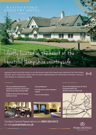 Contact Central Reservations on 0800 652 8413
or visit pumahotels.co.uk
how to find us
Scures Hill I Nately Scures, Nr. Hook,
Hampshire RG27 9JS
Sat Nav Postcode: RG27 9JS
Ideally located in the heart of the
beautiful Hampshire countryside
basingstoke country hotel is an excellent base for travelling around the southern
region. just 5 minutes from the m3 and surrounded by thatched cottage villages,
the hotel is a peaceful haven.
overview
• 	100 air-conditioned bedrooms 		
	 including 12 premium rooms and 9 		
	 deluxe rooms each with free WiFi
• 	Health & Leisure Club and beauty 		
	 treatment rooms
• 	Scures Brasserie
• 	25 miles from London Heathrow 		
	Airport
• 	Free on-site parking
 