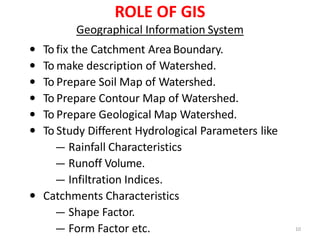 ROLE OF GIS
Geographical Information System
 To fix the Catchment AreaBoundary.
 To make description of Watershed.
 To Prepare Soil Map of Watershed.
 To Prepare Contour Map of Watershed.
 To Prepare Geological Map Watershed.
 To Study Different Hydrological Parameters like
― Rainfall Characteristics
― Runoff Volume.
― Infiltration Indices.
 Catchments Characteristics
― Shape Factor.
― Form Factor etc. 10
 