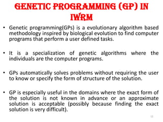 Genetic Programming (GP) in
iwrm
• Genetic programming(GPs) is a evolutionary algorithm based
methodology inspired by biological evolution to find computer
programs that perform a user defined tasks.
• It is a specialization of genetic algorithms where the
individuals are the computer programs.
• GPs automatically solves problems without requiring the user
to know or specify the form of structure of the solution.
• GP is especially useful in the domains where the exact form of
the solution is not known in advance or an approximate
solution is acceptable (possibly because finding the exact
solution is very difficult).
12
 