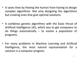 • It saves time by freeing the human from having to design
complex algorithms. Not only designing the algorithms
but creating ones that give optimal solutions.
• It combines genetic algorithms with the basic thrust of
Artificial Intelligence (AI), which was to get computers to
do things automatically – to evolve a population of
programs.
• For many problems in Machine Learning and Artificial
Intelligence, the most natural representation for a
solution is a computer program.
13
 