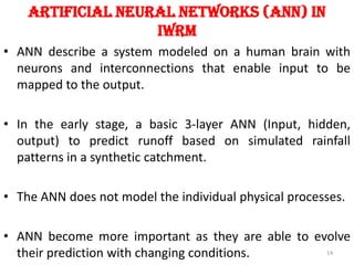 Artificial Neural networks (ANN) in
IWRM
• ANN describe a system modeled on a human brain with
neurons and interconnections that enable input to be
mapped to the output.
• In the early stage, a basic 3-layer ANN (Input, hidden,
output) to predict runoff based on simulated rainfall
patterns in a synthetic catchment.
• The ANN does not model the individual physical processes.
• ANN become more important as they are able to evolve
their prediction with changing conditions. 14
 
