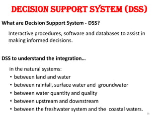 Decision Support System (DSS)
What are Decision Support System - DSS?
Interactive procedures, software and databases to assist in
making informed decisions.
DSS to understand the integration…
in the natural systems:
• between land and water
• between rainfall, surface water and groundwater
• between water quantity and quality
• between upstream and downstream
• between the freshwater system and the coastal waters.
16
 
