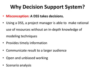 Why Decision Support System?
• Misconception: A DSS takes decisions.
• Using a DSS, a project manager is able to make rational
use of resources without an in-depth knowledge of
modeling techniques
• Provides timely information
• Communicate result to a larger audience
• Open and unbiased working
• Scenario analysis
 
