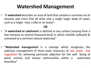 Watershed Management
• “A watershed describes an area of land that contains a common set of
streams and rivers that all drain into a single larger body of water,
such as a larger river, a lake or an ocean”.
OR
• “A watershed or catchment is defined as any surface (varying from a
few hectares to several thousand km2) in which rainfalls collected &
conveyed to a common natural waterway.”
• “Watershed management is a concept which recognizes the
judicious management of three basic resources of soil, water and
vegetation for achieving particular objective for the well being of
plant, animal, and human communities within a watershed
boundary”
2
 