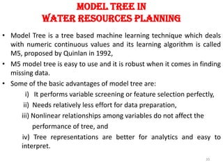 Model Tree In
Water Resources Planning
• Model Tree is a tree based machine learning technique which deals
with numeric continuous values and its learning algorithm is called
M5, proposed by Quinlan in 1992,
• M5 model tree is easy to use and it is robust when it comes in finding
missing data.
• Some of the basic advantages of model tree are:
i) It performs variable screening or feature selection perfectly,
ii) Needs relatively less effort for data preparation,
iii) Nonlinear relationships among variables do not affect the
performance of tree, and
iv) Tree representations are better for analytics and easy to
interpret.
20
 
