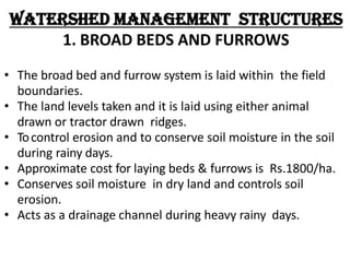 Watershed Management Structures
1. BROAD BEDS AND FURROWS
• The broad bed and furrow system is laid within the field
boundaries.
• The land levels taken and it is laid using either animal
drawn or tractor drawn ridges.
• Tocontrol erosion and to conserve soil moisture in the soil
during rainy days.
• Approximate cost for laying beds & furrows is Rs.1800/ha.
• Conserves soil moisture in dry land and controls soil
erosion.
• Acts as a drainage channel during heavy rainy days.
 