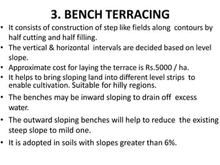 3. BENCH TERRACING
• It consists of construction of step like fields along contours by
half cutting and half filling.
• The vertical & horizontal intervals are decided based on level
slope.
• Approximate cost for laying the terrace is Rs.5000 / ha.
• It helps to bring sloping land into different level strips to
enable cultivation. Suitable for hilly regions.
• The benches may be inward sloping to drain off excess
water.
• The outward sloping benches will help to reduce the existing
steep slope to mild one.
• It is adopted in soils with slopes greater than 6%.
 