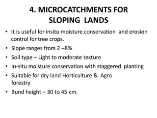 4. MICROCATCHMENTS FOR
SLOPING LANDS
• It is useful for insitu moisture conservation and erosion
control for tree crops.
• Slope ranges from 2 –8%
• Soil type – Light to moderate texture
• In-situ moisture conservation with staggered planting
• Suitable for dry land Horticulture & Agro
forestry
• Bund height – 30 to 45 cm.
 