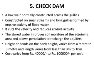 5. CHECK DAM
• A low weir normally constructed across the gullies
• Constructed on small streams and long gullies formed by
erosive activity of flood water
• It cuts the velocity and reduces erosive activity
• The stored water improves soil moisture of the adjoining
area and allows percolation to recharge the aquifers
• Height depends on the bank height, varies from a metre to
3 metre and length varies from less than 3m to 10m
• Cost varies from Rs. 40000/- to Rs. 100000/- per unit
 