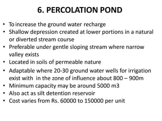 6. PERCOLATION POND
• To increase the ground water recharge
• Shallow depression created at lower portions in a natural
or diverted stream course
• Preferable under gentle sloping stream where narrow
valley exists
• Located in soils of permeable nature
• Adaptable where 20-30 ground water wells for irrigation
exist with in the zone of influence about 800 – 900m
• Minimum capacity may be around 5000 m3
• Also act as silt detention reservoir
• Cost varies from Rs. 60000 to 150000 per unit
 