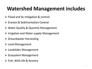 Watershed Management includes
4
 Flood and its mitigation & control
 Erosion & Sedimentation Control
 Water Quality & Quantity Management
 Irrigation and Water supply Management
 Groundwater Harvesting
 Land Management
 Landslides Management
 Ecosystem Management
 Fish, Wild Life & forestry
 