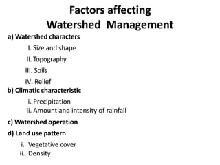Factors affecting
Watershed Management
a) Watershed characters
I. Size and shape
II. Topography
III. Soils
IV. Relief
b) Climatic characteristic
i. Precipitation
ii. Amount and intensity of rainfall
c) Watershed operation
d) Land use pattern
i. Vegetative cover
ii. Density
 