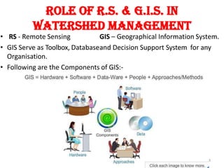 Role of R.S. & G.I.S. in
WATERSHED MANAGEMENT
8
• RS - Remote Sensing GIS – Geographical Information System.
• GIS Serve as Toolbox, Databaseand Decision Support System for any
Organisation.
• Following are the Components of GIS:-
 