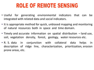 • Useful for generating environmental indicators that can be
integrated with related data and social indicators.
• It is appropriate method for quick, unbiased mapping and monitoring
of natural resources both in space and time domain.
• Timely and accurate information on spatial distribution – land use,
soil, vegetation density, forest, geology, water resources etc.
• R. S. data in conjunction with collateral data helps in
description of ridge line, characterization, prioritization, erosion
prone areas, etc.
 