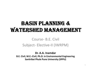 Basin Planning &
Watershed Management
Course- B.E. Civil
Subject- Elective-II (IWRPM)
1
Dr. A.A. Inamdar
B.E. Civil, M.E.-Civil, Ph.D. in Environmental Engineering
Savitribai Phule Pune University (SPPU)
 