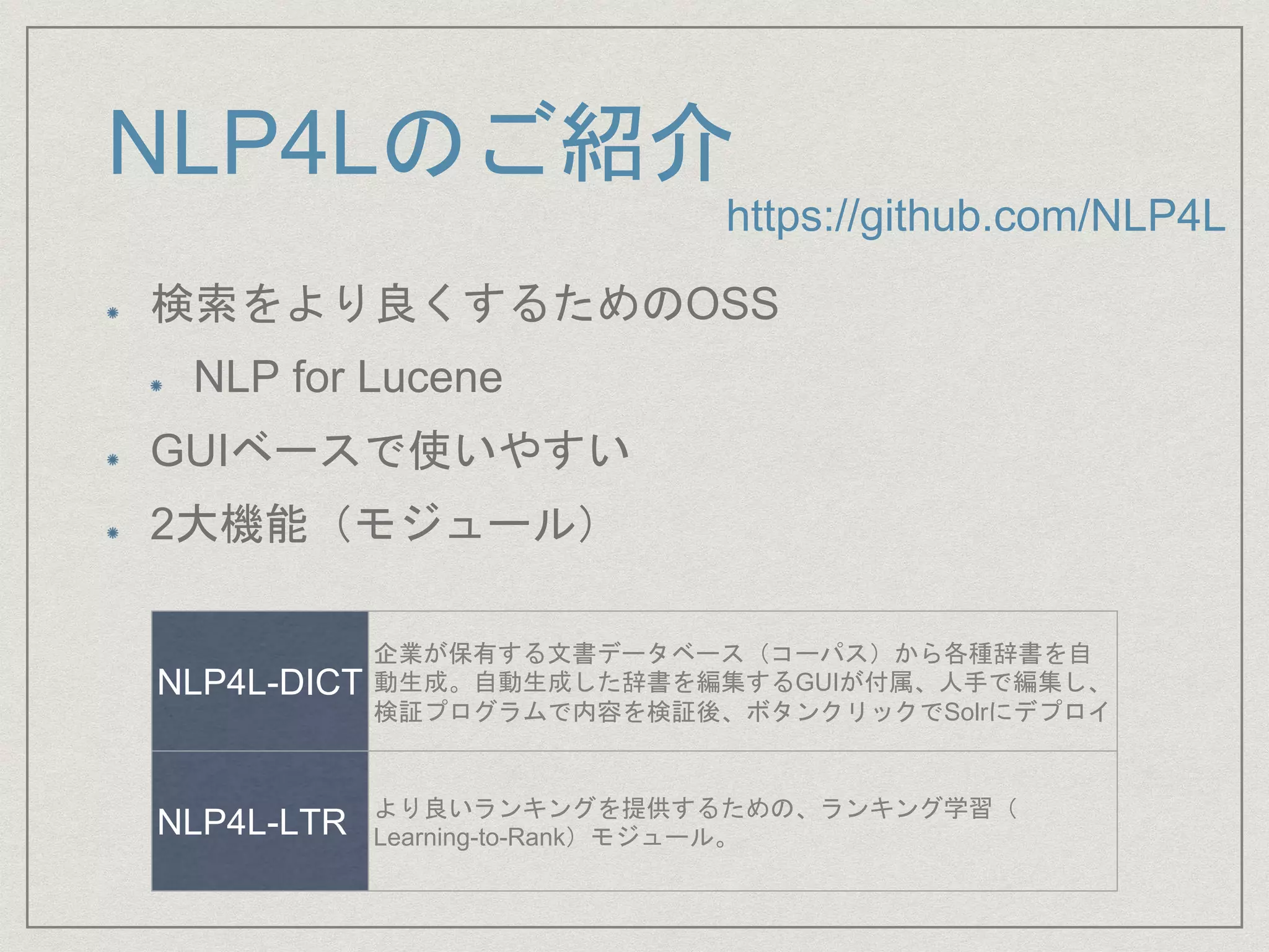 NLP4Lのご紹介
検索をより良くするためのOSS
NLP for Lucene
GUIベースで使いやすい
2大機能（モジュール）
NLP4L-DICT
企業が保有する文書データベース（コーパス）から各種辞書を自
動生成。自動生成した辞書を編集するGUIが付属、人手で編集し、
検証プログラムで内容を検証後、ボタンクリックでSolrにデプロイ
NLP4L-LTR より良いランキングを提供するための、ランキング学習（
Learning-to-Rank）モジュール。
https://github.com/NLP4L
 