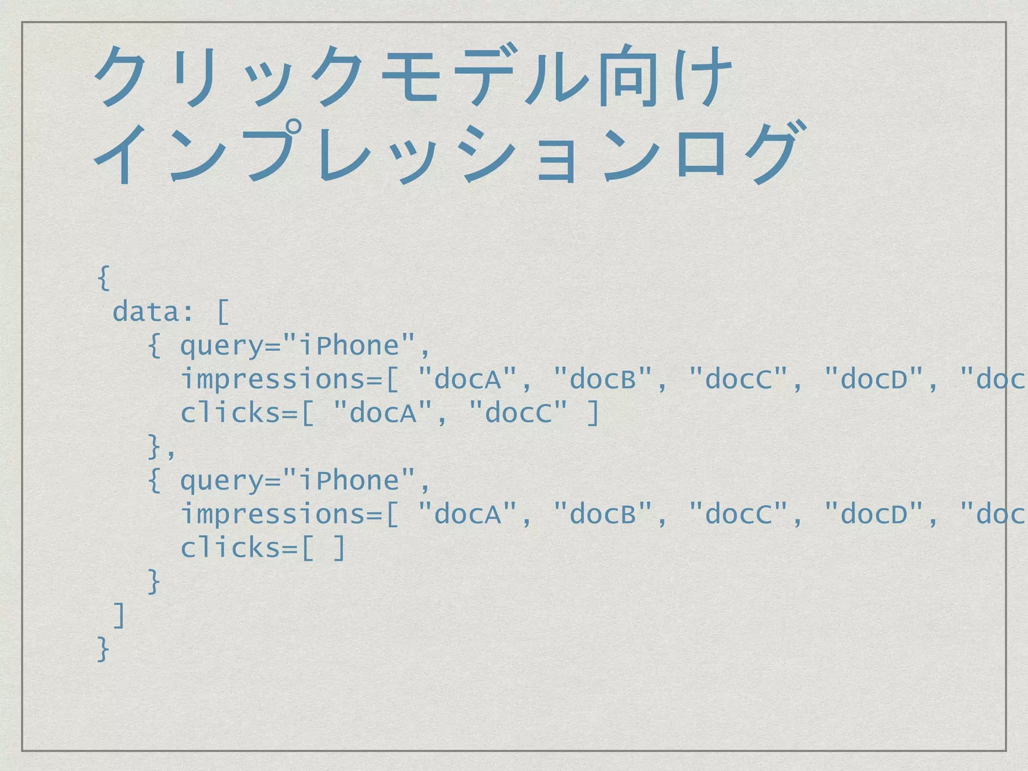 クリックモデル向け
インプレッションログ
{
data: [
{ query="iPhone",
impressions=[ "docA", "docB", "docC", "docD", "docE
clicks=[ "docA", "docC" ]
},
{ query="iPhone",
impressions=[ "docA", "docB", "docC", "docD", "docE
clicks=[ ]
}
]
}
 