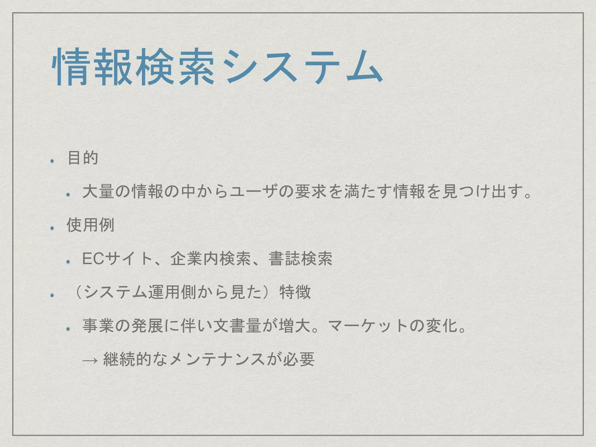 情報検索システム
目的
大量の情報の中からユーザの要求を満たす情報を見つけ出す。
使用例
ECサイト、企業内検索、書誌検索
（システム運用側から見た）特徴
事業の発展に伴い文書量が増大。マーケットの変化。
→ 継続的なメンテナンスが必要
 